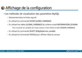 Affichage de la configuration 
 Les méthodes de visualisation des paramètres MySQL 
• Directement dans le fichier my.cnf 
• En utilisant la commande SHOW GLOBAL VARIABLES 
• En utilisant les tables GLOBAL_VARIABLES du schéma virtuel INFORMATION_SCHEMA 
- Pour visualiser les variables de niveau session, il faut utiliser la table SESSION_VARIABLES 
• En utilisant la commande SELECT @@global.nom_variable 
• En utilisant la commande STATUS pour afficher l’état du serveur 
MySQL : Administration (1Z0-883) alphorm.com™© 
 