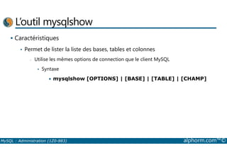 L’outil mysqlshow 
 Caractéristiques 
• Permet de lister la liste des bases, tables et colonnes 
- Utilise les mêmes options de connection que le client MySQL 
• Syntaxe 
• mysqlshow [OPTIONS] | [BASE] | [TABLE] | [CHAMP] 
MySQL : Administration (1Z0-883) alphorm.com™© 
 