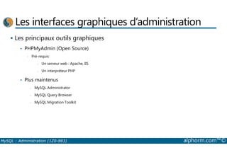 Les interfaces graphiques d’administration 
 Les principaux outils graphiques 
• PHPMyAdmin (Open Source) 
• Pré-requis: 
- Un serveur web : Apache, IIS 
- Un interpréteur PHP 
• Plus maintenus 
- MySQL Administrator 
- MySQL Query Browser 
- MySQL Migration Toolkit 
MySQL : Administration (1Z0-883) alphorm.com™© 
 