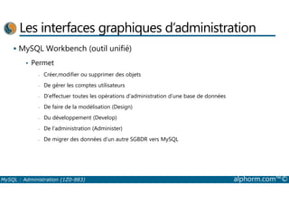 Les interfaces graphiques d’administration 
 MySQL Workbench (outil unifié) 
• Permet 
- Créer,modifier ou supprimer des objets 
- De gérer les comptes utilisateurs 
- D’effectuer toutes les opérations d’administration d’une base de données 
- De faire de la modélisation (Design) 
- Du développement (Develop) 
- De l’administration (Administer) 
- De migrer des données d’un autre SGBDR vers MySQL 
MySQL : Administration (1Z0-883) alphorm.com™© 
 