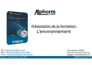 Présentation de la formation: 
L’environnement 
Site : http://www.alphorm.com 
Blog : http://www.alphorm.com/blog 
Forum : http://www.alphorm.com/forum 
Noureddine DRISSI 
Expert consultant bases de données 
Contact : contact@valneo-xi.fr 
MySQL : Administration (1Z0-883) alphorm.com™© 
 