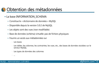 Obtention des métadonnées 
 La base INFORMATION_SCHEMA 
 Constitue le « dictionnaire de données » MySQL 
 Disponible depuis la version 5.0.2 de MySQL 
 Les objets sont des vues (non modifiable) 
 Base de données (schéma) virtuelle: pas de fichiers physiques 
 Fournis un accès aux métadonnées sur 
• Les bases 
• Les tables, les colonnes, les contraintes, les vues, etc., des bases de données stockées sur le 
serveur MySQL. 
• Les types de données des colonnes 
• ... 
MySQL : Administration (1Z0-883) alphorm.com™© 
 