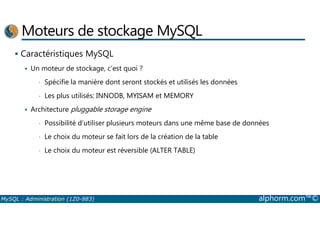Moteurs de stockage MySQL 
 Caractéristiques MySQL 
 Un moteur de stockage, c’est quoi ? 
• Spécifie la manière dont seront stockés et utilisés les données 
• Les plus utilisés: INNODB, MYISAM et MEMORY 
 Architecture pluggable storage engine 
• Possibilité d’utiliser plusieurs moteurs dans une même base de données 
• Le choix du moteur se fait lors de la création de la table 
• Le choix du moteur est réversible (ALTER TABLE) 
MySQL : Administration (1Z0-883) alphorm.com™© 
 