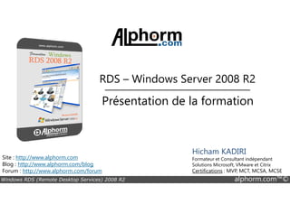 RDS – Windows Server 2008 R2 
Présentation de la formation 
Site : http://www.alphorm.com 
Blog : http://www.alphorm.com/blog 
Forum : http://www.alphorm.com/forum 
Hicham KADIRI 
Formateur et Consultant indépendant 
Solutions Microsoft, VMware et Citrix 
Certifications : MVP, MCT, MCSA, MCSE 
Windows RDS (Remote Desktop Services) 2008 R2 alphorm.com™© 
 
