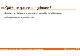Qu’est-ce qu’une autojointure ? 
 Permet de réaliser une jointure d’une table sur elle même. 
 Nécessite l’utilisation des alias. 
Le langage SQL pour les Bases de données relationnelles alphorm.com™© 
 