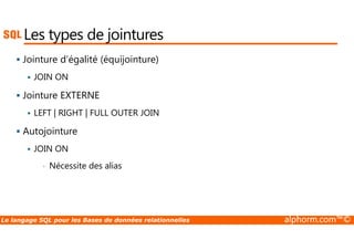 Les types de jointures 
 Jointure d’égalité (équijointure) 
 JOIN ON 
 Jointure EXTERNE 
 LEFT | RIGHT | FULL OUTER JOIN 
Autojointure 
  JOIN ON 
• Nécessite des alias 
Le langage SQL pour les Bases de données relationnelles alphorm.com™© 
 
