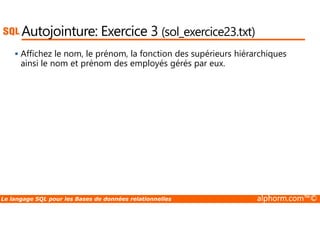 Autojointure: Exercice 3 (sol_exercice23.txt) 
 Affichez le nom, le prénom, la fonction des supérieurs hiérarchiques 
ainsi le nom et prénom des employés gérés par eux. 
Le langage SQL pour les Bases de données relationnelles alphorm.com™© 
 