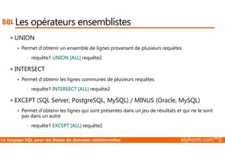Les opérateurs ensemblistes 
 UNION 
 Permet d’obtenir un ensemble de lignes provenant de plusieurs requêtes 
• requête1 UNION [ALL] requête2 
 INTERSECT 
 Permet d’obtenir les lignes communes de plusieurs requêtes 
• requête1 INTERSECT [ALL] requête2 
 EXCEPT (SQL Server, PostgreSQL, MySQL) / MINUS (Oracle, MySQL) 
 Permet d’obtenir les lignes qui sont présentes dans un jeu de résultats et qui ne le sont 
pas dans un autre 
• requête1 EXCEPT [ALL] requête2 
Le langage SQL pour les Bases de données relationnelles alphorm.com™© 
 