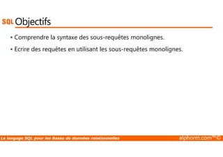 Objectifs 
 Comprendre la syntaxe des sous-requêtes monolignes. 
 Ecrire des requêtes en utilisant les sous-requêtes monolignes. 
Le langage SQL pour les Bases de données relationnelles alphorm.com™© 
 