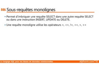 Sous-requêtes monolignes 
 Permet d’imbriquer une requête SELECT dans une autre requête SELECT 
ou dans une instruction INSERT, UPDATE ou DELETE. 
 Une requête monoligne utilise les opérateurs =, , !=, =, , = 
Le langage SQL pour les Bases de données relationnelles alphorm.com™© 
 