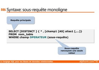Syntaxe: sous-requête monoligne 
Requête principale 
SELECT [DISTINCT ] { * , [champ1 [AS] alias1 [,...]} 
FROM nom_table 
WHERE champ OPERATEUR (sous-requête) 
Sous-requête 
renvoyant une seule 
valeur 
Le langage SQL pour les Bases de données relationnelles alphorm.com™© 
 