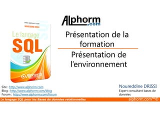 Présentation de la 
formation 
Présentation de 
Site : http://www.alphorm.com 
Blog : http://www.alphorm.com/blog 
Forum : http://www.alphorm.com/forum 
l’environnement 
Noureddine DRISSI 
Expert consultant bases de 
données 
Le langage SQL pour les Bases de données relationnelles alphorm.com™© 
 