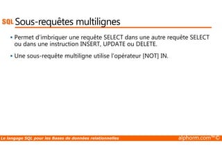 Sous-requêtes multilignes 
 Permet d’imbriquer une requête SELECT dans une autre requête SELECT 
ou dans une instruction INSERT, UPDATE ou DELETE. 
 Une sous-requête multiligne utilise l’opérateur [NOT] IN. 
Le langage SQL pour les Bases de données relationnelles alphorm.com™© 
 