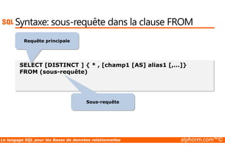 Syntaxe: sous-requête dans la clause FROM 
Requête principale 
SELECT [DISTINCT ] { * , [champ1 [AS] alias1 [,...]} 
FROM (sous-requête) 
Sous-requête 
Le langage SQL pour les Bases de données relationnelles alphorm.com™© 
 