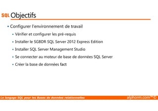 Objectifs 
 Configurer l’environnement de travail 
 Vérifier et configurer les pré-requis 
 Installer le SGBDR SQL Server 2012 Express Edition 
 Installer SQL Server Management Studio 
 Se connecter au moteur de base de données SQL Server 
 Créer la base de données fact 
Le langage SQL pour les Bases de données relationnelles alphorm.com™© 
 