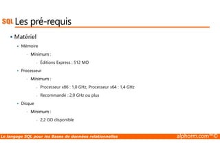 Les pré-requis 
 Matériel 
 Mémoire 
• Minimum : 
- Éditions Express : 512 MO 
 Processeur 
• Minimum : 
- Processeur x86 : 1,0 GHz, Processeur x64 : 1,4 GHz 
- Recommandé : 2,0 GHz ou plus 
 Disque 
• Minimum : 
- 2,2 GO disponible 
Le langage SQL pour les Bases de données relationnelles alphorm.com™© 
 