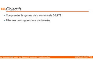 Objectifs 
 Comprendre la syntaxe de la commande DELETE 
 Effectuer des suppressions de données 
Le langage SQL pour les Bases de données relationnelles alphorm.com™© 
 