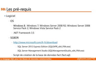 Les pré-requis 
 Logiciel 
• OS 
• Windows 8 ; Windows 7; Windows Server 2008 R2; Windows Server 2008 
Service Pack 2; Windows Vista Service Pack 2 
• .NET Framework 3.5 
• SGBDR 
• http://www.microsoft.com/fr-fr/download 
- SQL Server 2012 Express Edition (SQLEXPR_x64_FRA.exe) 
- SQL Server Management Studio (SQLManagementStudio_x64_FRA.exe) 
• Script de création de la base de données fact (fact.sql) 
Le langage SQL pour les Bases de données relationnelles alphorm.com™© 
 
