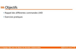 Objectifs 
 Rappel des différentes commandes LMD 
 Exercices pratiques 
Le langage SQL pour les Bases de données relationnelles alphorm.com™© 
 