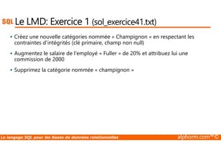 Le LMD: Exercice 1 (sol_exercice41.txt) 
 Créez une nouvelle catégories nommée « Champignon » en respectant les 
contraintes d’intégrités (clé primaire, champ non null) 
 Augmentez le salaire de l’employé « Fuller » de 20% et attribuez lui une 
commission de 2000 
 Supprimez la catégorie nommée « champignon » 
Le langage SQL pour les Bases de données relationnelles alphorm.com™© 
 