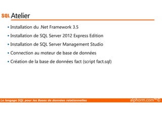 Atelier 
 Installation du .Net Framework 3.5 
 Installation de SQL Server 2012 Express Edition 
 Installation de SQL Server Management Studio 
 Connection au moteur de base de données 
 Création de la base de données fact (script fact.sql) 
Le langage SQL pour les Bases de données relationnelles alphorm.com™© 
 