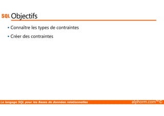 Objectifs 
 Connaître les types de contraintes 
 Créer des contraintes 
Le langage SQL pour les Bases de données relationnelles alphorm.com™© 
 