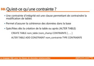 Qu’est-ce qu’une contrainte ? 
 Une contrainte d'intégrité est une clause permettant de contraindre la 
modification de tables 
 Permet d’assurer la cohérence des données dans la base 
 Spécifiées dès la création de la table ou après (ALTER TABLE) 
CREATE TABLE nom_table (nom_champ CONTRAINTE [ , ... ] 
ALTER TABLE ADD CONSTRAINT nom_contrainte TYPE CONTRAINTE 
Le langage SQL pour les Bases de données relationnelles alphorm.com™© 
 
