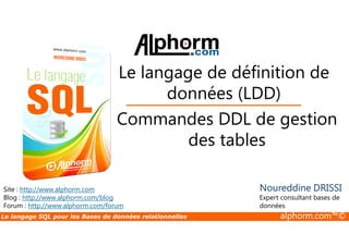 Le langage de définition de 
données (LDD) 
Commandes DDL de gestion 
Site : http://www.alphorm.com 
Blog : http://www.alphorm.com/blog 
Forum : http://www.alphorm.com/forum 
des tables 
Noureddine DRISSI 
Expert consultant bases de 
données 
Le langage SQL pour les Bases de données relationnelles alphorm.com™© 
 