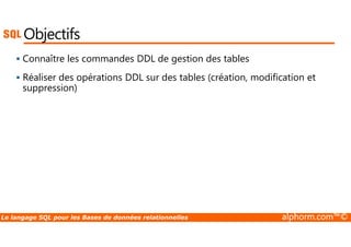 Objectifs 
 Connaître les commandes DDL de gestion des tables 
 Réaliser des opérations DDL sur des tables (création, modification et 
suppression) 
Le langage SQL pour les Bases de données relationnelles alphorm.com™© 
 