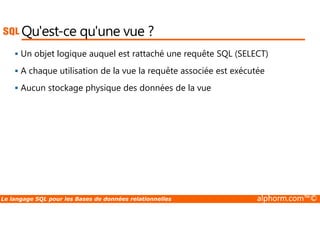 Qu'est-ce qu'une vue ? 
 Un objet logique auquel est rattaché une requête SQL (SELECT) 
 A chaque utilisation de la vue la requête associée est exécutée 
 Aucun stockage physique des données de la vue 
Le langage SQL pour les Bases de données relationnelles alphorm.com™© 
 