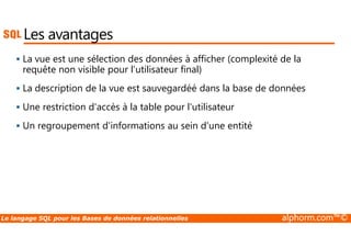Les avantages 
 La vue est une sélection des données à afficher (complexité de la 
requête non visible pour l’utilisateur final) 
 La description de la vue est sauvegardéé dans la base de données 
 Une restriction d'accès à la table pour l'utilisateur 
 Un regroupement d'informations au sein d'une entité 
Le langage SQL pour les Bases de données relationnelles alphorm.com™© 
 