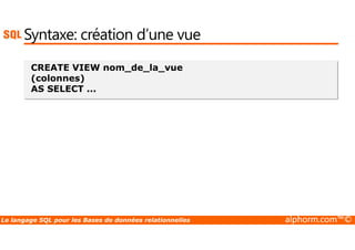 Syntaxe: création d’une vue 
CREATE VIEW nom_de_la_vue 
(colonnes) 
AS SELECT ... 
Le langage SQL pour les Bases de données relationnelles alphorm.com™© 
 