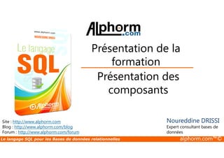 Présentation de la 
formation 
Présentation des 
Site : http://www.alphorm.com 
Blog : http://www.alphorm.com/blog 
Forum : http://www.alphorm.com/forum 
composants 
Noureddine DRISSI 
Expert consultant bases de 
données 
Le langage SQL pour les Bases de données relationnelles alphorm.com™© 
 