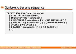 Syntaxe: créer une séquence 
CREATE SEQUENCE nom_sequence 
[ START WITH constant ] 
[ INCREMENT BY constant ] 
[ { MINVALUE [ constant ] } | { NO MINVALUE } ] 
[ { MAXVALUE [ constant ] } | { NO MAXVALUE } ] 
[ CYCLE | { NO CYCLE } ] 
[ { CACHE [ constant ] } | { NO CACHE } ] 
[ ; ] 
Le langage SQL pour les Bases de données relationnelles alphorm.com™© 
 