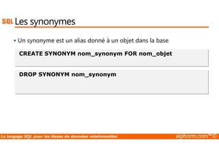 Les synonymes 
 Un synonyme est un alias donné à un objet dans la base 
CREATE SYNONYM nom_synonym FOR nom_objet 
DROP SYNONYM nom_synonym 
Le langage SQL pour les Bases de données relationnelles alphorm.com™© 
 
