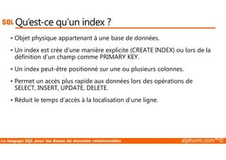 Qu’est-ce qu’un index ? 
 Objet physique appartenant à une base de données. 
 Un index est crée d’une manière explicite (CREATE INDEX) ou lors de la 
définition d’un champ comme PRIMARY KEY. 
 Un index peut-être positionné sur une ou plusieurs colonnes. 
 Permet un accès plus rapide aux données lors des opérations de 
SELECT, INSERT, UPDATE, DELETE. 
 Réduit le temps d’accès à la localisation d’une ligne. 
Le langage SQL pour les Bases de données relationnelles alphorm.com™© 
 