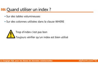 Quand utiliser un index ? 
 Sur des tables volumineuses 
 Sur des colonnes utilisées dans la clause WHERE 
Trop d’index c’est pas bon 
Toujours vérifier qu’un index est bien utilisé 
Le langage SQL pour les Bases de données relationnelles alphorm.com™© 
 