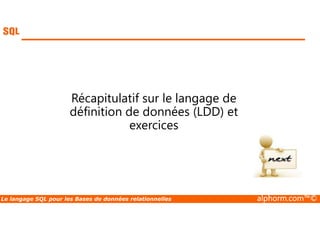 Récapitulatif sur le langage de 
définition de données (LDD) et 
exercices 
Le langage SQL pour les Bases de données relationnelles alphorm.com™© 
 