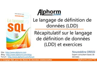 Le langage de définition de 
données (LDD) 
Récapitulatif sur le langage 
Site : http://www.alphorm.com 
Blog : http://www.alphorm.com/blog 
Forum : http://www.alphorm.com/forum 
de définition de données 
(LDD) et exercices 
Noureddine DRISSI 
Expert consultant bases de 
données 
Le langage SQL pour les Bases de données relationnelles alphorm.com™© 
 