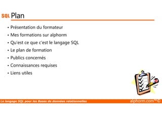 Plan 
• Présentation du formateur 
• Mes formations sur alphorm 
• Qu’est ce que c’est le langage SQL 
• Le plan de formation 
• Publics concernés 
• Connaissances requises 
• Liens utiles 
Le langage SQL pour les Bases de données relationnelles alphorm.com™© 
 
