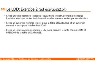 Le LDD: Exercice 2 (sol_exercice52.txt) 
 Créez une vue nommée « gestloc » qui affiche le nom, prenom de chaque 
locataire ainsi que toutes les informations des maisons louées par ces derniers. 
 Créez un synonym nommé « loc » pour la table LOCATAIRES et un synonym 
nommé « ms » pour la table MAISONS 
 Créez un index composé nommé « idx_nom_prenom » sur le champ NOM et 
PRENOM de la table LOCATAIRES. 
Le langage SQL pour les Bases de données relationnelles alphorm.com™© 
 
