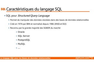 Caractéristiques du langage SQL 
 SQL pour Structured Query Language 
 Permet de manipuler des données stockées dans des bases de données relationnelles 
 Créé en 1974 par IBM et normalisé depuis 1986 (ANSI et ISO) 
 Reconnu par la grande majorité des SGBDR du marché 
 Oracle 
 SQL Server 
 PostgreSQL 
 MySQL 
 ... 
Le langage SQL pour les Bases de données relationnelles alphorm.com™© 
 