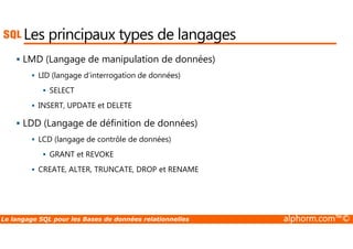Les principaux types de langages 
 LMD (Langage de manipulation de données) 
 LID (langage d’interrogation de données) 
 SELECT 
 INSERT, UPDATE et DELETE 
 LDD (Langage de définition de données) 
 LCD (langage de contrôle de données) 
 GRANT et REVOKE 
 CREATE, ALTER, TRUNCATE, DROP et RENAME 
Le langage SQL pour les Bases de données relationnelles alphorm.com™© 
 