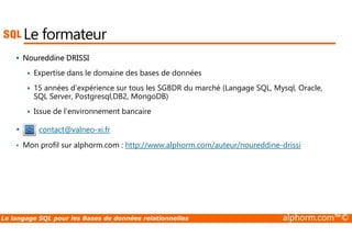 Le formateur 
 Noureddine DRISSI 
 Expertise dans le domaine des bases de données 
 15 années d’expérience sur tous les SGBDR du marché (Langage SQL, Mysql, Oracle, 
SQL Server, Postgresql,DB2, MongoDB) 
 Issue de l’environnement bancaire 
• contact@valneo-xi.fr 
• Mon profil sur alphorm.com : http://www.alphorm.com/auteur/noureddine-drissi 
Le langage SQL pour les Bases de données relationnelles alphorm.com™© 
 