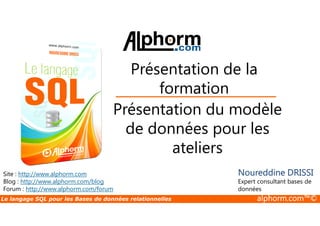 Présentation de la 
formation 
Présentation du modèle 
Site : http://www.alphorm.com 
Blog : http://www.alphorm.com/blog 
Forum : http://www.alphorm.com/forum 
de données pour les 
ateliers 
Noureddine DRISSI 
Expert consultant bases de 
données 
Le langage SQL pour les Bases de données relationnelles alphorm.com™© 
 