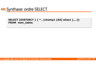 Synthaxe: ordre SELECT 
SELECT [DISTINCT ] { * , [champ1 [AS] alias1 [,...]} 
FROM nom_table; 
Le langage SQL pour les Bases de données relationnelles alphorm.com™© 
 
