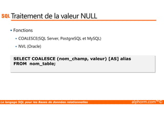 Traitement de la valeur NULL 
 Fonctions 
 COALESCE(SQL Server, PostgreSQL et MySQL) 
 NVL (Oracle) 
SELECT COALESCE (nom_champ, valeur) [AS] alias 
FROM nom_table; 
Le langage SQL pour les Bases de données relationnelles alphorm.com™© 
 