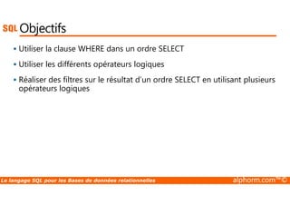 Objectifs 
 Utiliser la clause WHERE dans un ordre SELECT 
 Utiliser les différents opérateurs logiques 
 Réaliser des filtres sur le résultat d’un ordre SELECT en utilisant plusieurs 
opérateurs logiques 
Le langage SQL pour les Bases de données relationnelles alphorm.com™© 
 