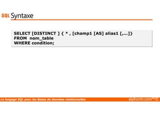 Syntaxe 
SELECT [DISTINCT ] { * , [champ1 [AS] alias1 [,...]} 
FROM nom_table 
WHERE condition; 
Le langage SQL pour les Bases de données relationnelles alphorm.com™© 
 