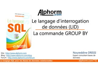 Le langage d’interrogation 
de données (LID) 
La commande GROUP BY 
Site : http://www.alphorm.com 
Blog : http://www.alphorm.com/blog 
Forum : http://www.alphorm.com/forum 
Noureddine DRISSI 
Expert consultant bases de 
données 
Le langage SQL pour les Bases de données relationnelles alphorm.com™© 
 